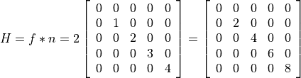 H = f*n = 2\left[\begin{array}{lllll}0 & 0 & 0 & 0 & 0 \\ 0 & 1 & 0 & 0 & 0 \\ 0 & 0 & 2 & 0 & 0 \\ 0 & 0 & 0 & 3 & 0 \\ 0 & 0 & 0 & 0 & 4 \end{array}\right] = \left[\begin{array}{lllll}0 & 0 & 0 & 0 & 0 \\ 0 & 2 & 0 & 0 & 0 \\ 0 & 0 & 4 & 0 & 0 \\ 0 & 0 & 0 & 6 & 0 \\ 0 & 0 & 0 & 0 & 8 \end{array}\right]